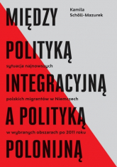 Między polityką integracyjną a polityką polonijną Sytuacja najnowszych polskich migrantów w Niemczech w wybranych obszarach po 2011 roku - Kamila Scholl-Mazurek | mała okładka