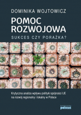 Pomoc rozwojowa sukces czy porażka Krytyczna analiza wpływu polityki spójności UE na rozwój regionalny i lokalny w Polsce - Dominika Wojtowicz | mała okładka