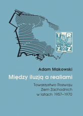 Między iluzją a realiami Towarzystwo Rozwoju Ziem Zachodnich w latach 1957–1970 - Adam Makowski | mała okładka