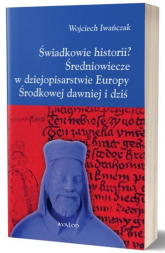 Świadkowie historii? Średniowiecze w dziejopisarstwie Europy Środkowej dawniej i dziś - Wojciech Iwańczak | mała okładka