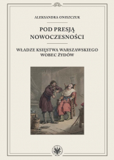Pod presją nowoczesności. Władze Księstwa Warszawskiego wobec Żydów - Aleksandra Oniszczuk | mała okładka