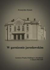 W garnizonie jarosławskim Garnizon Wojska Polskiego w Jarosławiu w latach 1918-1939 - Przemysław Dymek | mała okładka