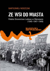 Ze wsi do miasta. Polskie Stronnictwo Ludowe w Warszawie 1945-1947-1949 - Noszczak Bartłomiej | mała okładka