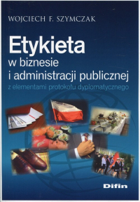 Etykieta w biznesie i administracji publicznej z elementami protokołu dyplomatycznego - Szymczak Wojciech F. | mała okładka