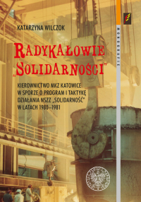 Radykałowie Solidarności Kierownictwo MKZ Katowice w sporze o program i taktykę działania NSZZ „Solidarność” w latach 1980–19 - Katarzyna Wilczok | mała okładka