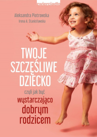 Twoje szczęśliwe dziecko czyli jak być wystarczająco dobrym rodzicem - Irena Stanisławska, Piotrowska Aleksandra | mała okładka